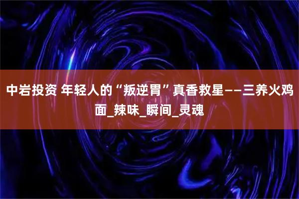 中岩投资 年轻人的“叛逆胃”真香救星——三养火鸡面_辣味_瞬间_灵魂