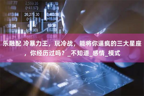 乐融配 冷暴力王，玩冷战，能将你逼疯的三大星座，你经历过吗？_不知道_感情_模式