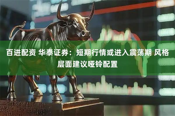 百进配资 华泰证券：短期行情或进入震荡期 风格层面建议哑铃配置