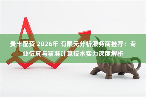 贵丰配资 2026年 有限元分析服务商推荐：专业仿真与精准计算技术实力深度解析