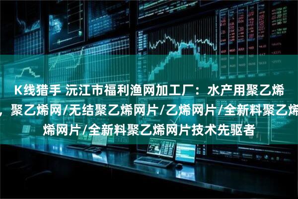 K线猎手 沅江市福利渔网加工厂：水产用聚乙烯网片专业供应商，聚乙烯网/无结聚乙烯网片/乙烯网片/全新料聚乙烯网片技术先驱者